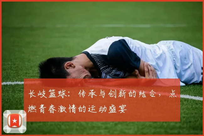 长岐篮球：传承与创新的结合，点燃青春激情的运动盛宴