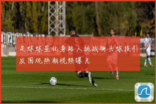 足球球星化身路人挑战街头球技引发围观热潮视频曝光
