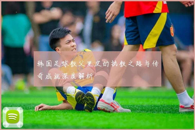 韩国足球教父里皮的执教之路与传奇成就深度解析