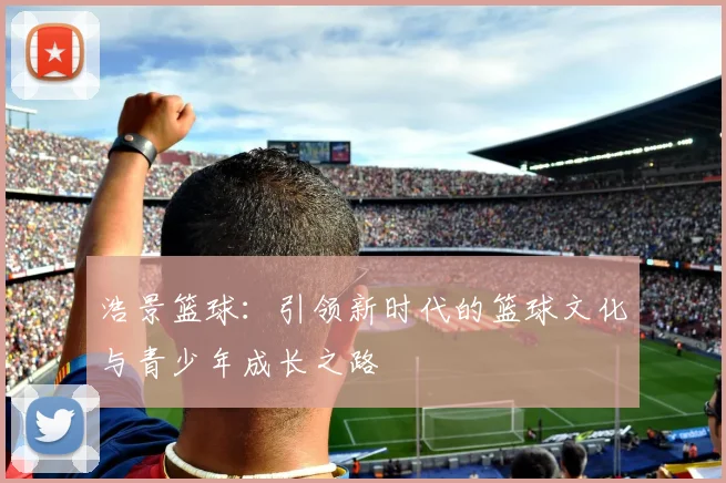 浩景篮球：引领新时代的篮球文化与青少年成长之路