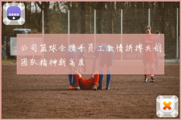 公司篮球会携手员工激情拼搏共创团队精神新高度