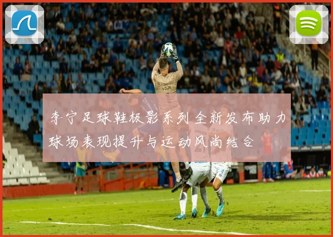 李宁足球鞋极影系列全新发布助力球场表现提升与运动风尚结合