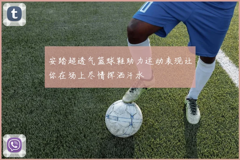 安踏超透气篮球鞋助力运动表现让你在场上尽情挥洒汗水