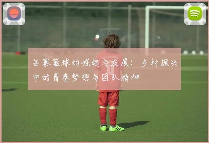 苗寨篮球的崛起与发展：乡村振兴中的青春梦想与团队精神