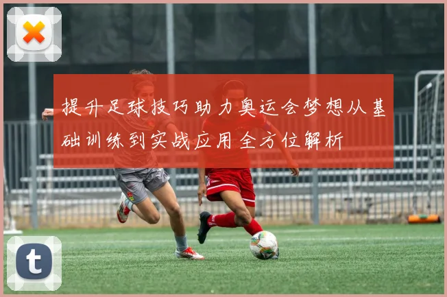 提升足球技巧助力奥运会梦想从基础训练到实战应用全方位解析