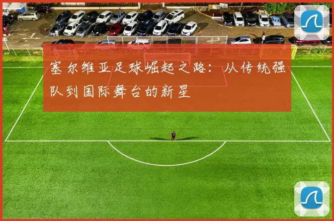 塞尔维亚足球崛起之路：从传统强队到国际舞台的新星